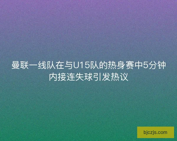曼联一线队在与U15队的热身赛中5分钟内接连失球引发热议