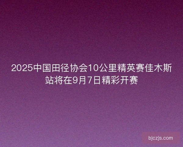2025中国田径协会10公里精英赛佳木斯站将在9月7日精彩开赛