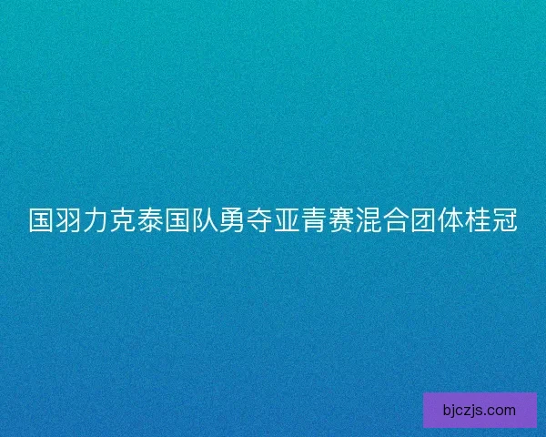 国羽力克泰国队勇夺亚青赛混合团体桂冠