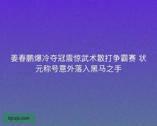姜春鹏爆冷夺冠震惊武术散打争霸赛 状元称号意外落入黑马之手