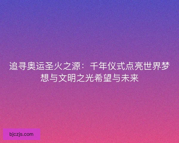 追寻奥运圣火之源：千年仪式点亮世界梦想与文明之光希望与未来