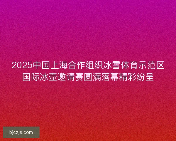 2025中国上海合作组织冰雪体育示范区国际冰壶邀请赛圆满落幕精彩纷呈