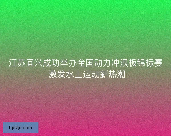 江苏宜兴成功举办全国动力冲浪板锦标赛 激发水上运动新热潮