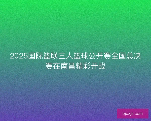 2025国际篮联三人篮球公开赛全国总决赛在南昌精彩开战 2025国际篮联三人篮球公开赛全国总决赛在南昌精彩开战