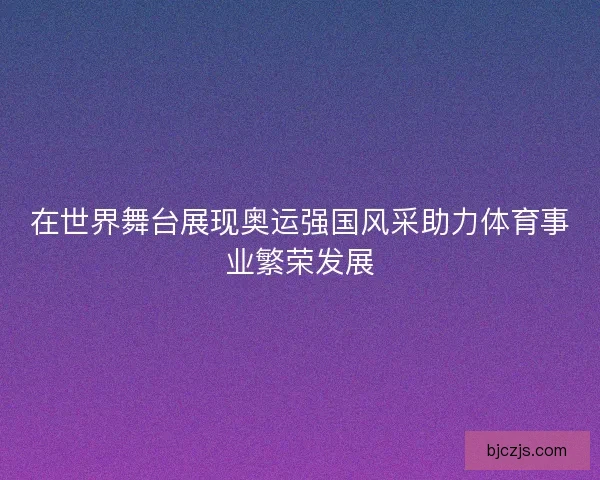 在世界舞台展现奥运强国风采助力体育事业繁荣发展 在世界舞台展现奥运强国风采助力体育事业繁荣发展