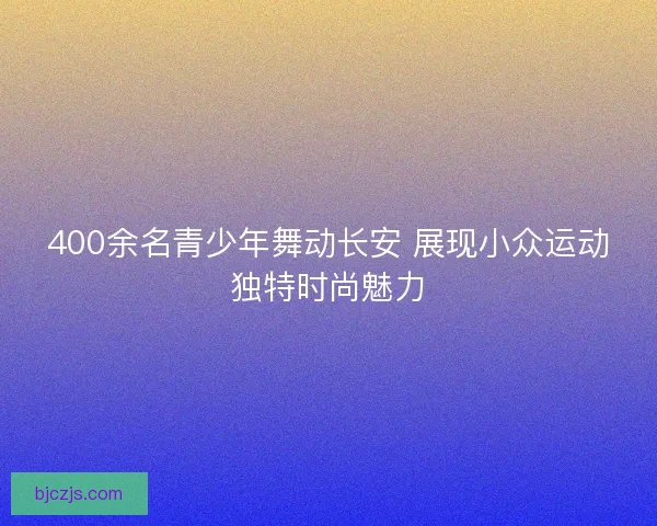 400余名青少年舞动长安 展现小众运动独特时尚魅力