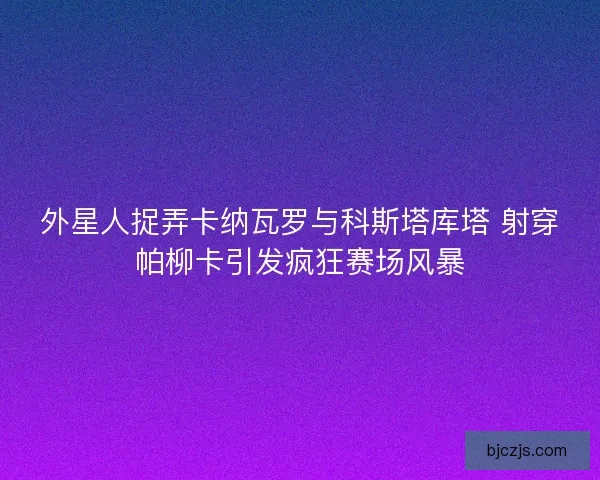 外星人捉弄卡纳瓦罗与科斯塔库塔 射穿帕柳卡引发疯狂赛场风暴 外星人捉弄卡纳瓦罗与科斯塔库塔 射穿帕柳卡引发疯狂赛场风暴