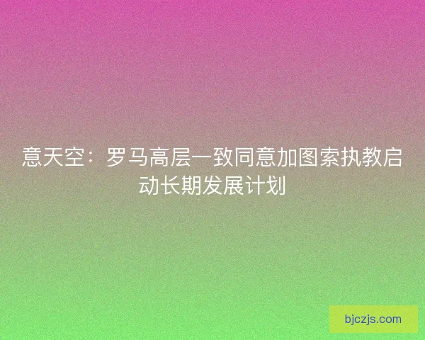意天空：罗马高层一致同意加图索执教启动长期发展计划