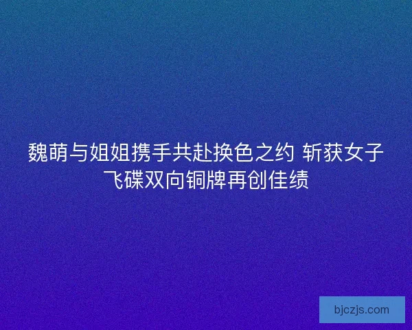 魏萌与姐姐携手共赴换色之约 斩获女子飞碟双向铜牌再创佳绩