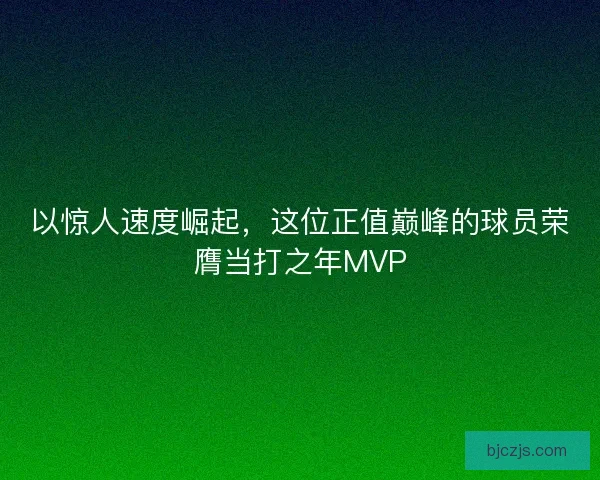 以惊人速度崛起,这位正值巅峰的球员荣膺当打之年MVP 以惊人速度崛起,这位正值巅峰的球员荣膺当打之年MVP