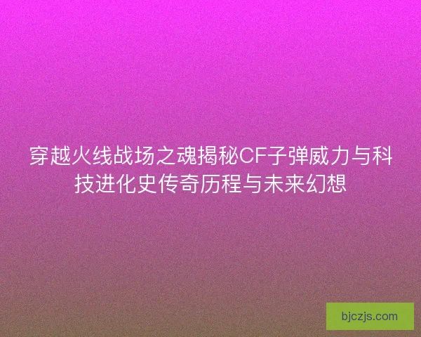 穿越火线战场之魂揭秘CF子弹威力与科技进化史传奇历程与未来幻想