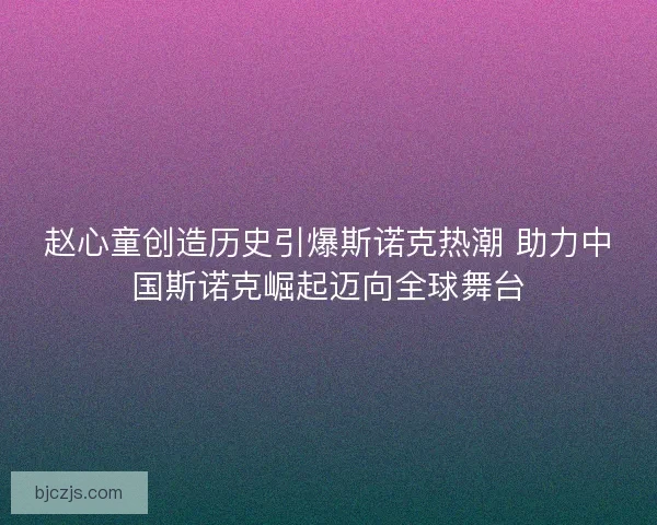 赵心童创造历史引爆斯诺克热潮 助力中国斯诺克崛起迈向全球舞台 赵心童创造历史引爆斯诺克热潮 助力中国斯诺克崛起迈向全球舞台