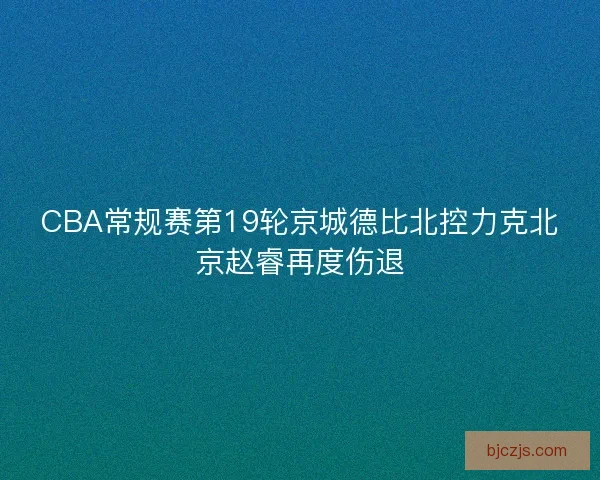 CBA常规赛第19轮京城德比北控力克北京赵睿再度伤退
