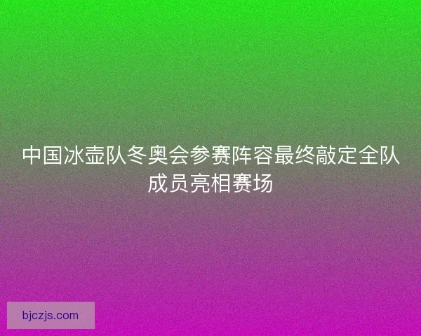 中国冰壶队冬奥会参赛阵容最终敲定全队成员亮相赛场