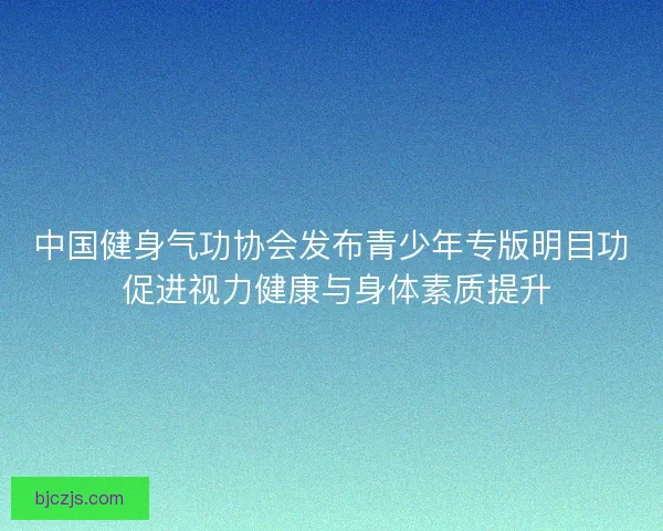 中国健身气功协会发布青少年专版明目功 促进视力健康与身体素质提升 中国健身气功协会发布青少年专版明目功 促进视力健康与身体素质提升