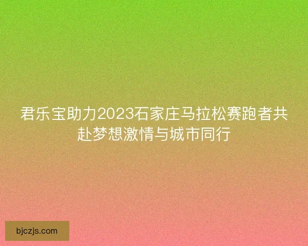 君乐宝助力2023石家庄马拉松赛跑者共赴梦想激情与城市同行