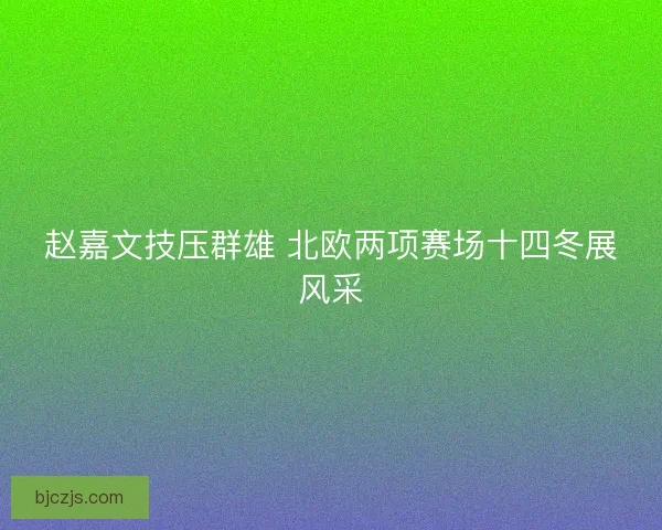 赵嘉文技压群雄 北欧两项赛场十四冬展风采