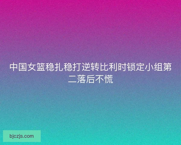 中国女篮稳扎稳打逆转比利时锁定小组第二落后不慌 中国女篮稳扎稳打逆转比利时锁定小组第二落后不慌