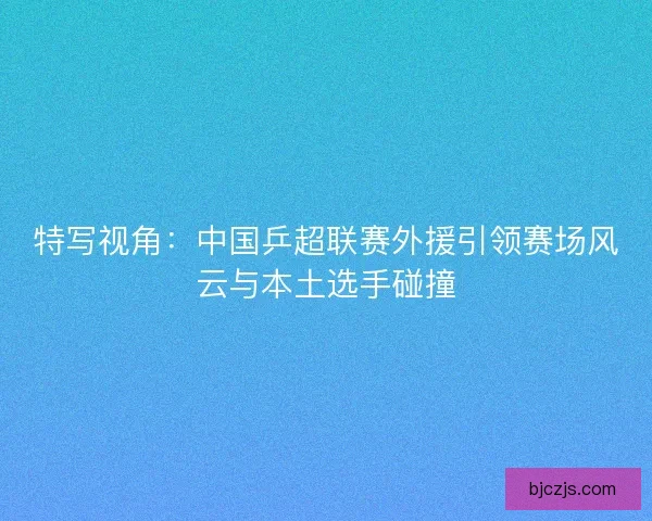 特写视角:中国乒超联赛外援引领赛场风云与本土选手碰撞 特写视角:中国乒超联赛外援引领赛场风云与本土选手碰撞