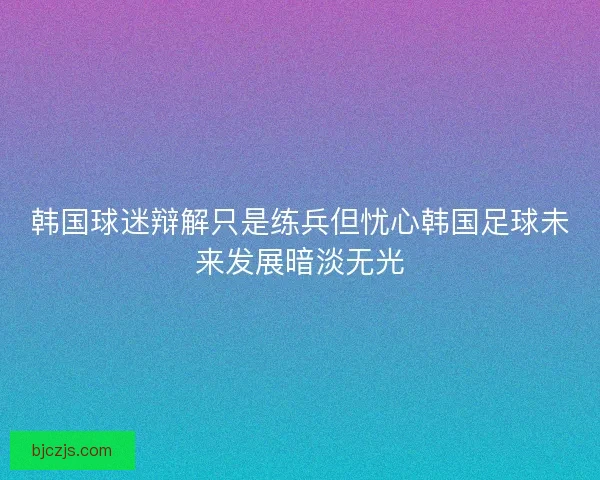 韩国球迷辩解只是练兵但忧心韩国足球未来发展暗淡无光