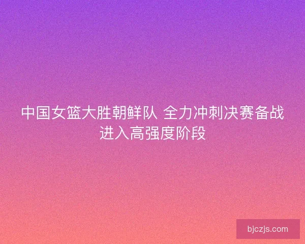 中国女篮大胜朝鲜队 全力冲刺决赛备战进入高强度阶段 中国女篮大胜朝鲜队 全力冲刺决赛备战进入高强度阶段