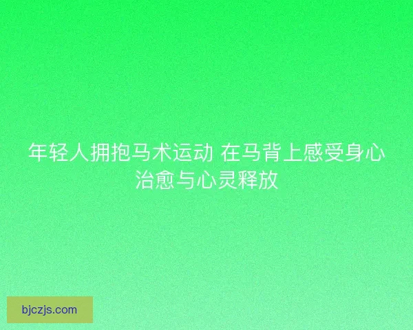 年轻人拥抱马术运动 在马背上感受身心治愈与心灵释放